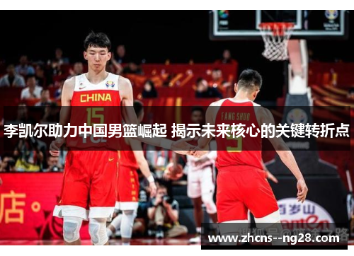 李凯尔助力中国男篮崛起 揭示未来核心的关键转折点