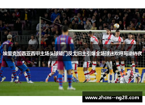 埃里克加西亚西甲主场头球破门反戈旧主引爆全场球迷欢呼写逆转夜